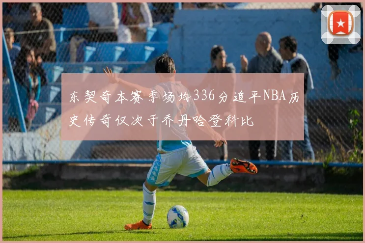 东契奇本赛季场均336分追平NBA历史传奇仅次于乔丹哈登科比