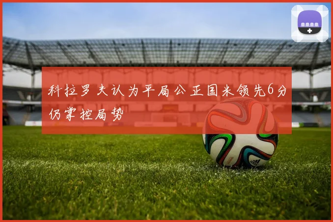 科拉罗夫认为平局公正国米领先6分仍掌控局势