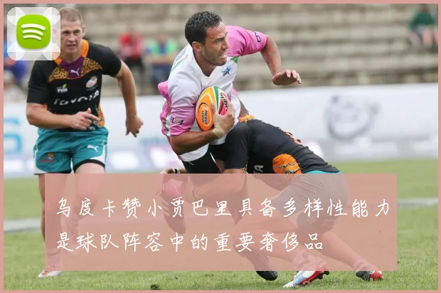 乌度卡赞小贾巴里具备多样性能力是球队阵容中的重要奢侈品