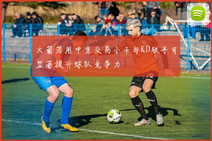 火箭若用申京交易小卡与KD联手可显著提升球队竞争力