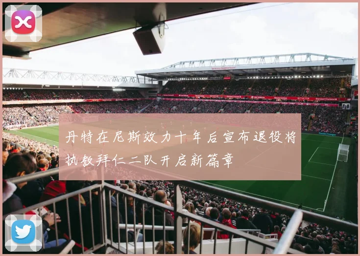 丹特在尼斯效力十年后宣布退役将执教拜仁二队开启新篇章