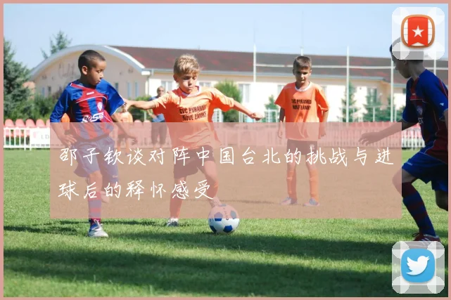 邵子钦谈对阵中国台北的挑战与进球后的释怀感受