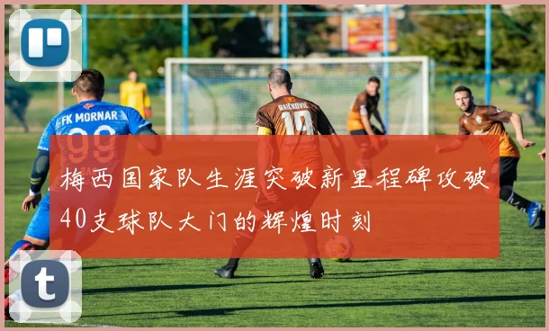 梅西国家队生涯突破新里程碑攻破40支球队大门的辉煌时刻
