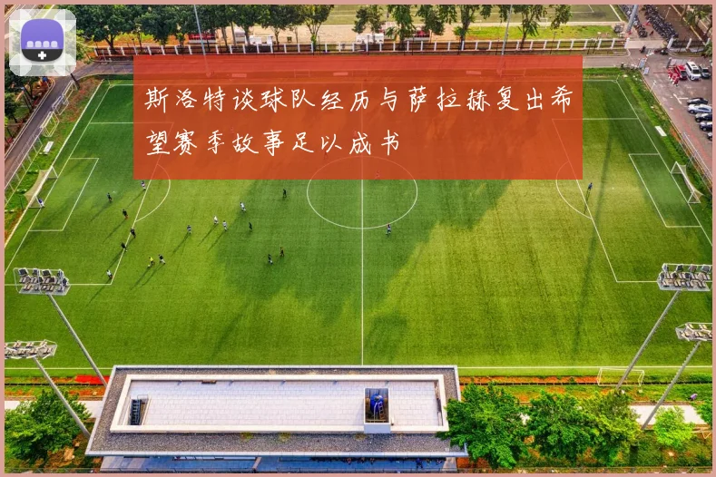 斯洛特谈球队经历与萨拉赫复出希望赛季故事足以成书