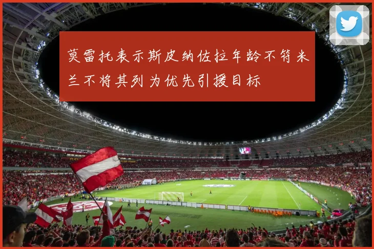 莫雷托表示斯皮纳佐拉年龄不符米兰不将其列为优先引援目标